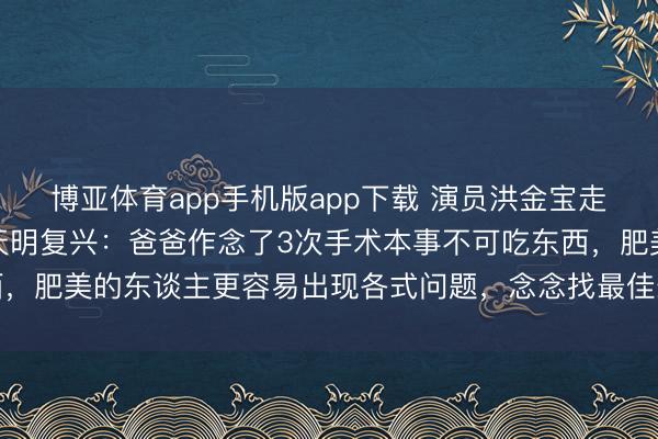 博亚体育app手机版app下载 演员洪金宝走红毯被指暴瘦，女儿洪天明复兴：爸爸作念了3次手术本事不可吃东西，肥美的东谈主更容易出现各式问题，念念找最佳最合乎他的口头试试