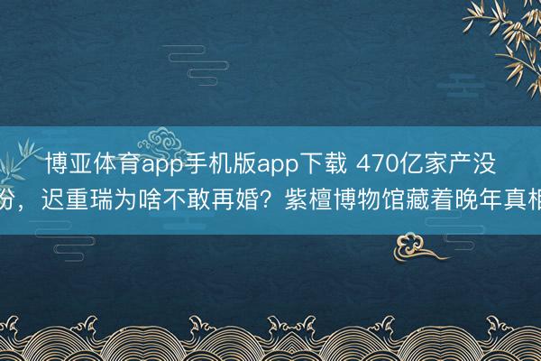 博亚体育app手机版app下载 470亿家产没份,迟重瑞为啥不敢再婚?紫檀博物馆藏着晚年真相