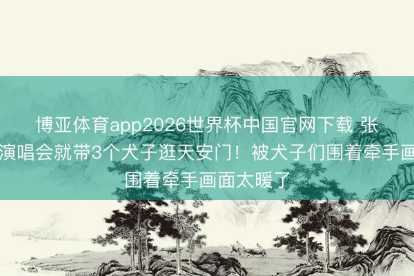 博亚体育app2026世界杯中国官网下载 张杰刚开完演唱会就带3个犬子逛天安门!被犬子们围着牵手画面太暖了