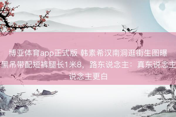 博亚体育app正式版 韩素希汉南洞逛街生图曝光!黑吊带配短裤腿长1米8,路东说念主:真东说念主更白