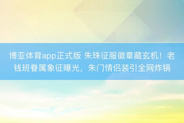 博亚体育app正式版 朱珠征服徽章藏玄机！老钱班眷属象征曝光，朱门情侣装引全网炸锅