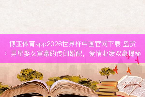 博亚体育app2026世界杯中国官网下载 盘货：男星娶女富豪的传闻婚配，爱情业绩双赢揭秘