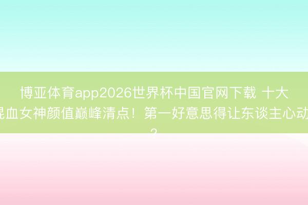博亚体育app2026世界杯中国官网下载 十大混血女神颜值巅峰清点！第一好意思得让东谈主心动？
