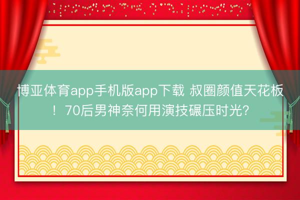 博亚体育app手机版app下载 叔圈颜值天花板！70后男神奈何用演技碾压时光？