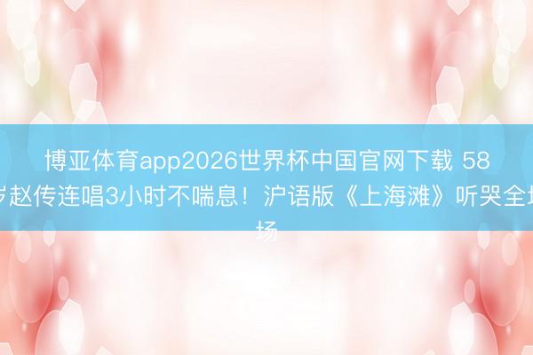 博亚体育app2026世界杯中国官网下载 58岁赵传连唱3小时不喘息！沪语版《上海滩》听哭全场
