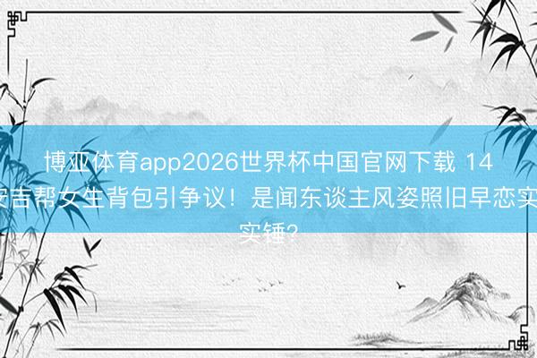 博亚体育app2026世界杯中国官网下载 14岁安吉帮女生背包引争议！是闻东谈主风姿照旧早恋实锤？