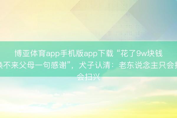 博亚体育app手机版app下载 “花了9w块钱,换不来父母一句感谢”,犬子认清:老东说念主只会扫兴