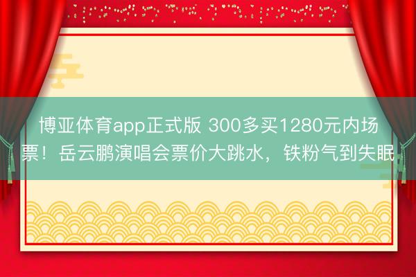 博亚体育app正式版 300多买1280元内场票!岳云鹏演唱会票价大跳水,铁粉气到失眠
