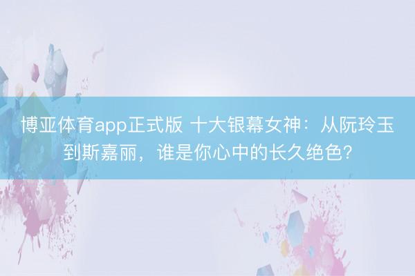 博亚体育app正式版 十大银幕女神：从阮玲玉到斯嘉丽，谁是你心中的长久绝色？