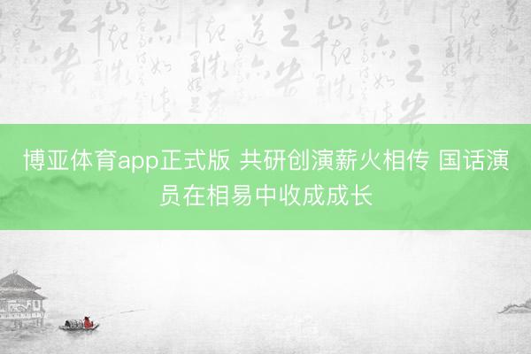 博亚体育app正式版 共研创演薪火相传 国话演员在相易中收成成长