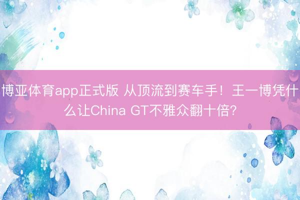 博亚体育app正式版 从顶流到赛车手！王一博凭什么让China GT不雅众翻十倍？