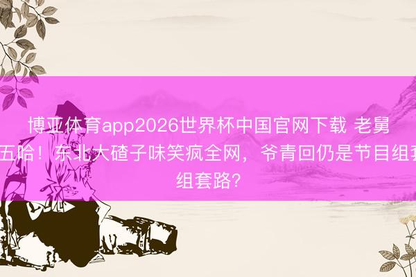 博亚体育app2026世界杯中国官网下载 老舅回来五哈！东北大碴子味笑疯全网，爷青回仍是节目组套路？