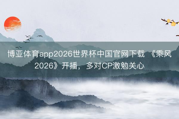 博亚体育app2026世界杯中国官网下载 《乘风2026》开播，多对CP激勉关心