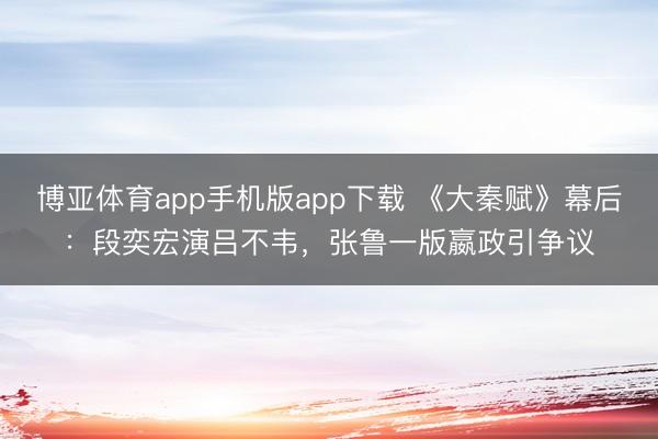 博亚体育app手机版app下载 《大秦赋》幕后:段奕宏演吕不韦,张鲁一版嬴政引争议