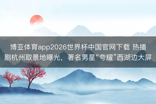 博亚体育app2026世界杯中国官网下载 热播剧杭州取景地曝光，著名男星“夸耀”西湖边大屏