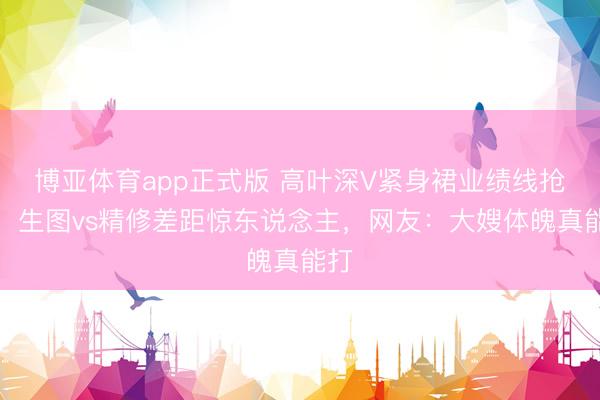 博亚体育app正式版 高叶深V紧身裙业绩线抢镜！生图vs精修差距惊东说念主，网友：大嫂体魄真能打