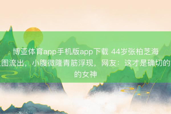 博亚体育app手机版app下载 44岁张柏芝海边生图流出，小腹微隆青筋浮现，网友：这才是确切的女神
