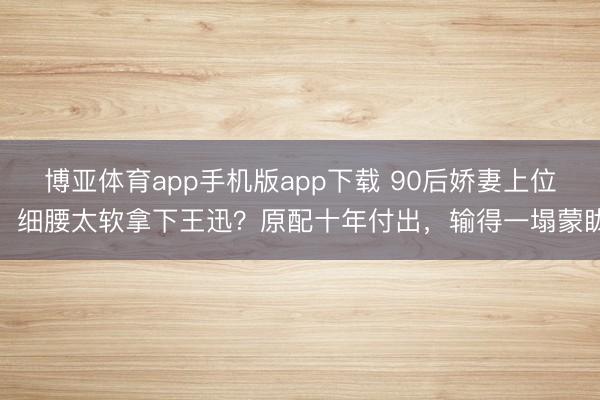 博亚体育app手机版app下载 90后娇妻上位，细腰太软拿下王迅？原配十年付出，输得一塌蒙眬
