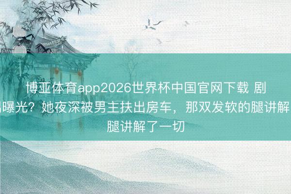 博亚体育app2026世界杯中国官网下载 剧组佳耦曝光？她夜深被男主扶出房车，那双发软的腿讲解了一切