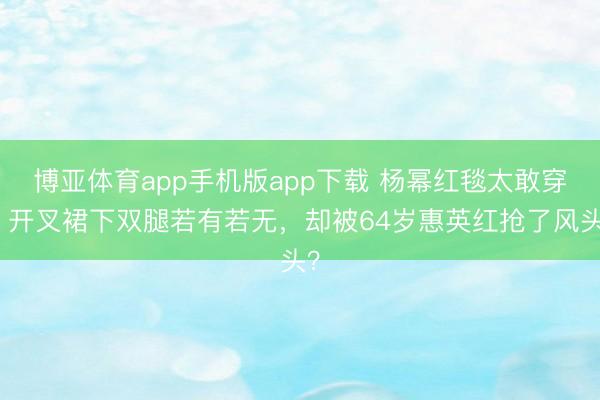 博亚体育app手机版app下载 杨幂红毯太敢穿！开叉裙下双腿若有若无，却被64岁惠英红抢了风头？