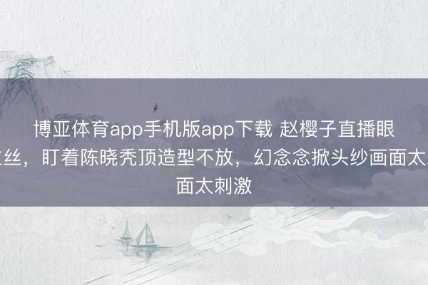 博亚体育app手机版app下载 赵樱子直播眼神拉丝，盯着陈晓秃顶造型不放，幻念念掀头纱画面太刺激