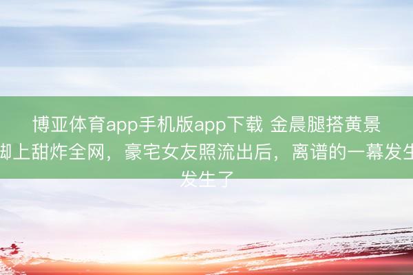 博亚体育app手机版app下载 金晨腿搭黄景瑜脚上甜炸全网，豪宅女友照流出后，离谱的一幕发生了