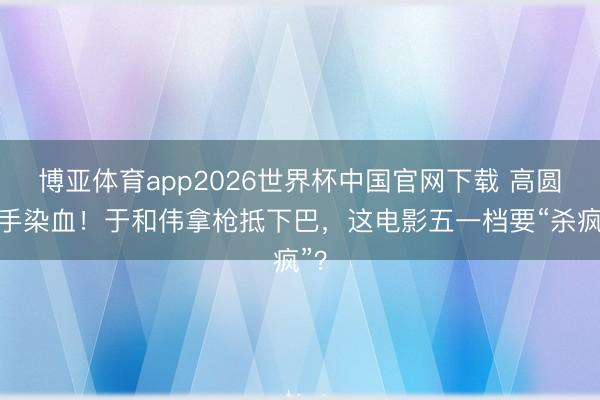 博亚体育app2026世界杯中国官网下载 高圆圆手染血！于和伟拿枪抵下巴，这电影五一档要“杀疯”？