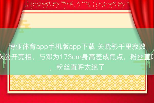 博亚体育app手机版app下载 关晓彤千里寂数月后初次公开亮相，与邓为173cm身高差成焦点，粉丝直呼太绝了