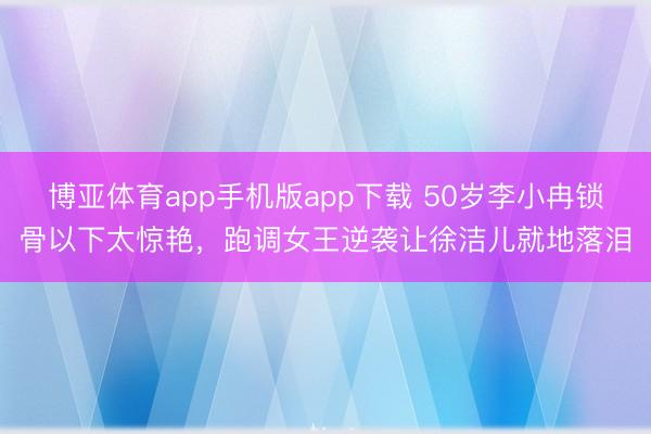 博亚体育app手机版app下载 50岁李小冉锁骨以下太惊艳，跑调女王逆袭让徐洁儿就地落泪