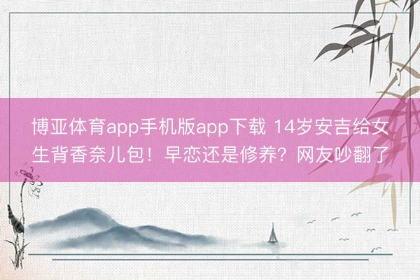 博亚体育app手机版app下载 14岁安吉给女生背香奈儿包！早恋还是修养？网友吵翻了