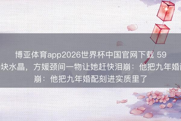 博亚体育app2026世界杯中国官网下载 59岁郭富城送600块水晶，方媛颈间一物让她赶快泪崩：他把九年婚配刻进实质里了