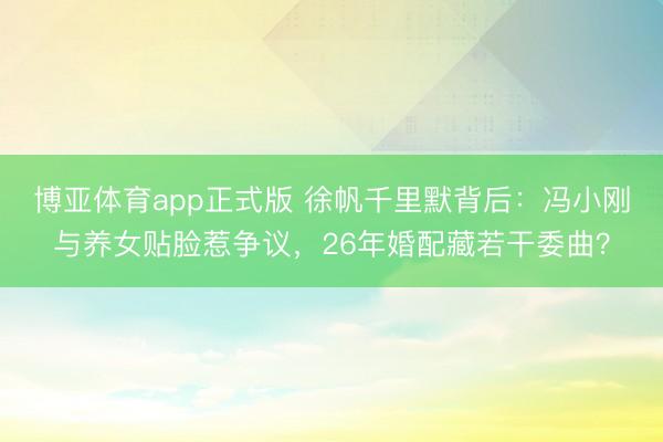 博亚体育app正式版 徐帆千里默背后：冯小刚与养女贴脸惹争议，26年婚配藏若干委曲？