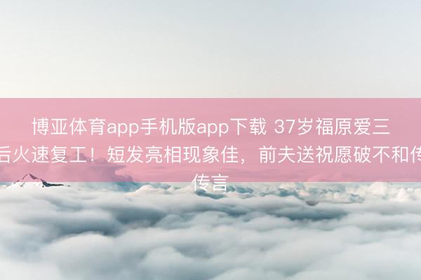 博亚体育app手机版app下载 37岁福原爱三胎后火速复工！短发亮相现象佳，前夫送祝愿破不和传言