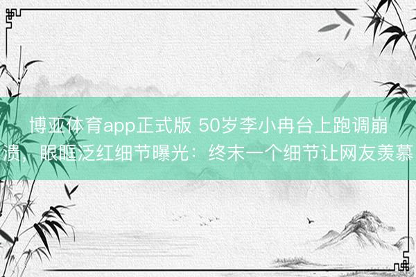博亚体育app正式版 50岁李小冉台上跑调崩溃，眼眶泛红细节曝光：终末一个细节让网友羡慕