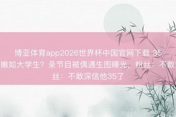 博亚体育app2026世界杯中国官网下载 35岁鹿晗皮肤嫩如大学生？录节目被偶遇生图曝光，粉丝：不敢深信他35了