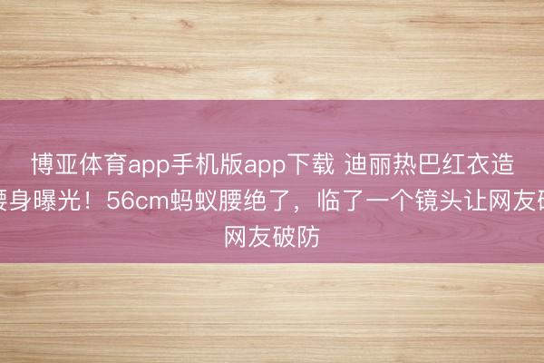 博亚体育app手机版app下载 迪丽热巴红衣造型腰身曝光！56cm蚂蚁腰绝了，临了一个镜头让网友破防