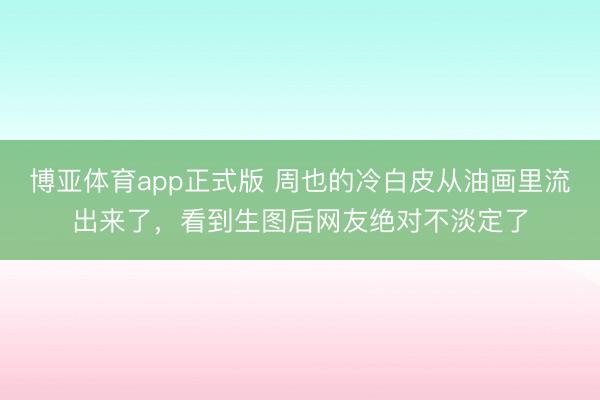 博亚体育app正式版 周也的冷白皮从油画里流出来了，看到生图后网友绝对不淡定了