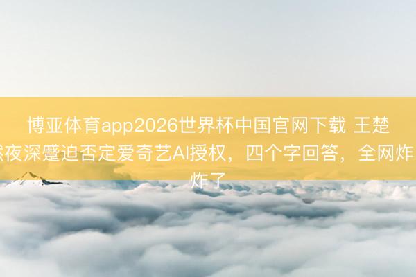 博亚体育app2026世界杯中国官网下载 王楚然夜深蹙迫否定爱奇艺AI授权，四个字回答，全网炸了