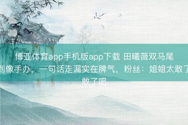 博亚体育app手机版app下载 田曦薇双马尾甜到像手办，一句话走漏实在脾气，粉丝：姐姐太敢了吧