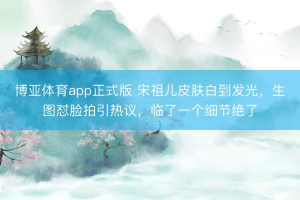 博亚体育app正式版 宋祖儿皮肤白到发光,生图怼脸拍引热议,临了一个细节绝了