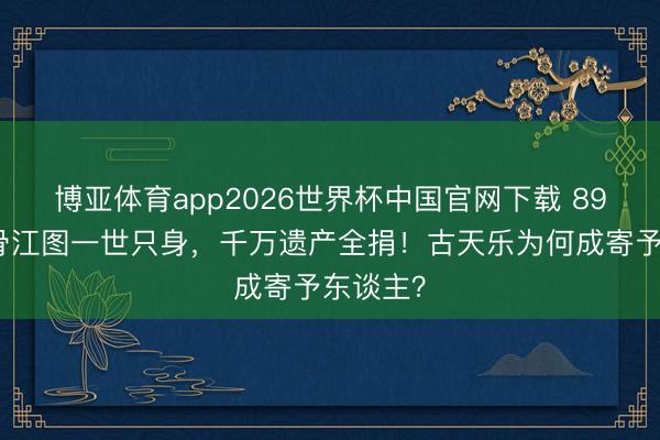 博亚体育app2026世界杯中国官网下载 89岁老戏骨江图一世只身，千万遗产全捐！古天乐为何成寄予东谈主？