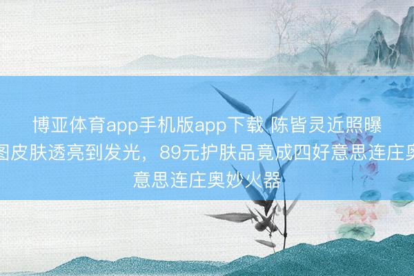 博亚体育app手机版app下载 陈皆灵近照曝光!生图皮肤透亮到发光,89元护肤品竟成四好意思连庄奥妙火器