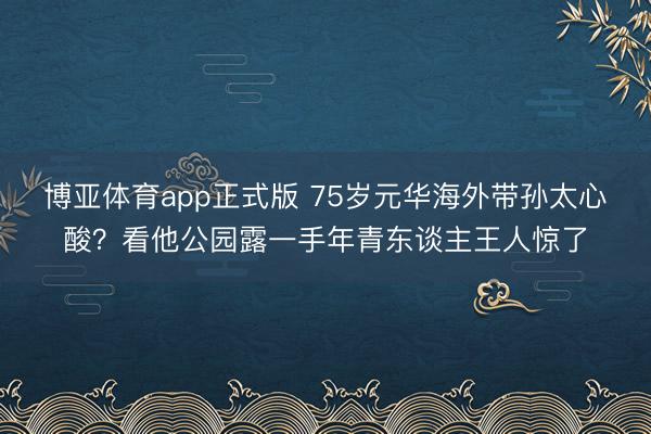 博亚体育app正式版 75岁元华海外带孙太心酸？看他公园露一手年青东谈主王人惊了