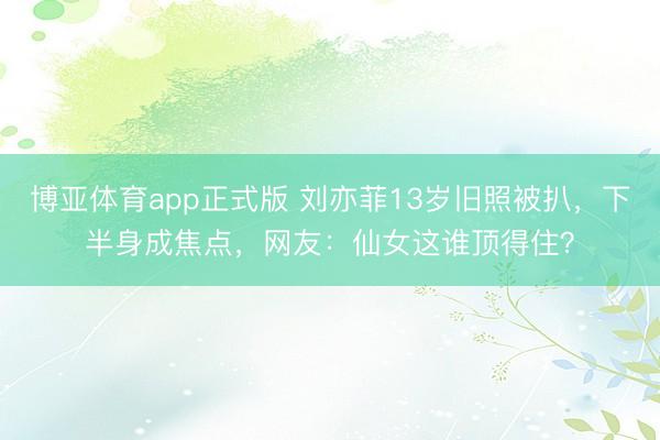 博亚体育app正式版 刘亦菲13岁旧照被扒，下半身成焦点，网友：仙女这谁顶得住？