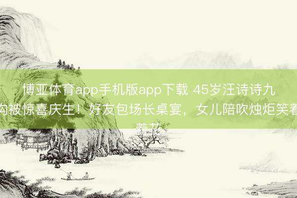博亚体育app手机版app下载 45岁汪诗诗九寨沟被惊喜庆生！好友包场长桌宴，女儿陪吹烛炬笑着花