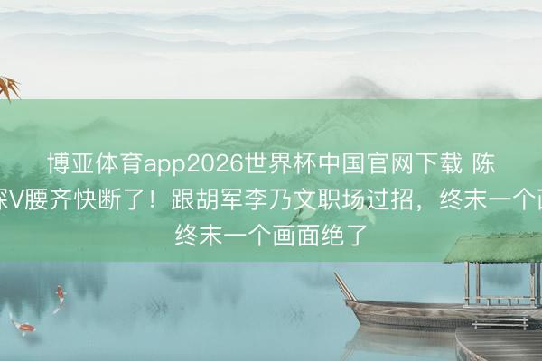 博亚体育app2026世界杯中国官网下载 陈丽君穿深V腰齐快断了！跟胡军李乃文职场过招，终末一个画面绝了