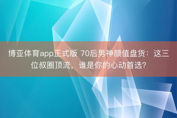 博亚体育app正式版 70后男神颜值盘货：这三位叔圈顶流，谁是你的心动首选？