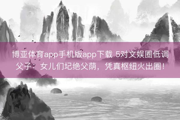 博亚体育app手机版app下载 5对文娱圈低调父子：女儿们圮绝父荫，凭真枢纽火出圈！