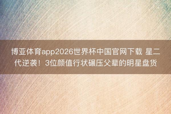 博亚体育app2026世界杯中国官网下载 星二代逆袭！3位颜值行状碾压父辈的明星盘货