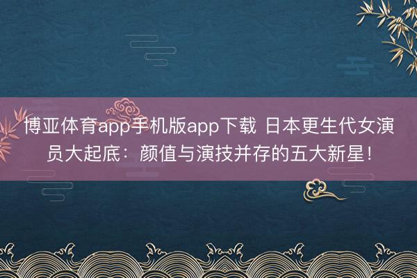博亚体育app手机版app下载 日本更生代女演员大起底：颜值与演技并存的五大新星！
